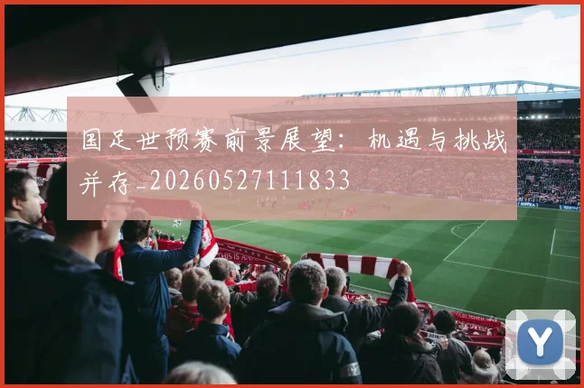 国足世预赛前景展望：机遇与挑战并存_20260527111833