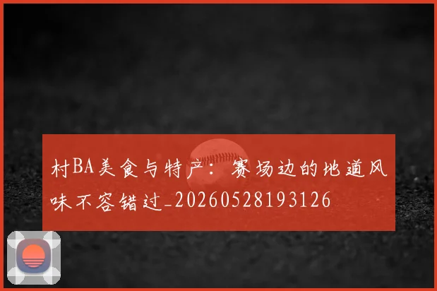 村BA美食与特产：赛场边的地道风味不容错过_20260528193126