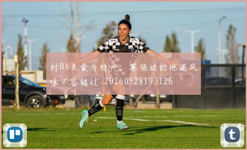 村BA美食与特产：赛场边的地道风味不容错过_20260528193126
