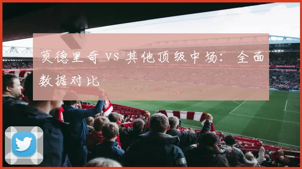 莫德里奇 vs 其他顶级中场:全面数据对比