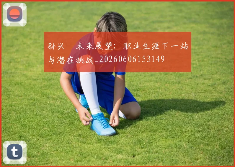 孙兴慜未来展望：职业生涯下一站与潜在挑战_20260606153149