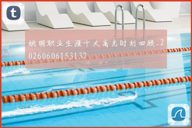 姚明职业生涯十大高光时刻回顾_20260606153137